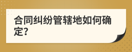 合同纠纷管辖地如何确定？