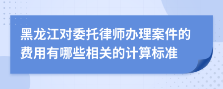 黑龙江对委托律师办理案件的费用有哪些相关的计算标准