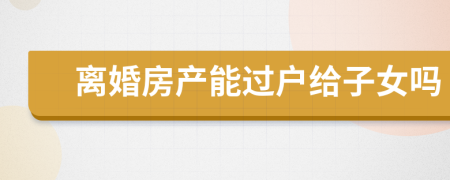 离婚房产能过户给子女吗
