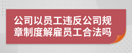 公司以员工违反公司规章制度解雇员工合法吗