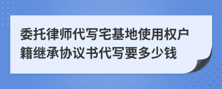 委托律师代写宅基地使用权户籍继承协议书代写要多少钱