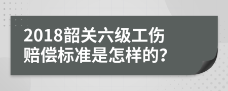 2018韶关六级工伤赔偿标准是怎样的？