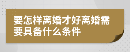 要怎样离婚才好离婚需要具备什么条件