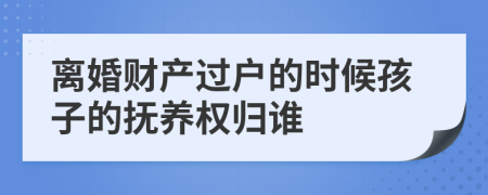 离婚财产过户的时候孩子的抚养权归谁