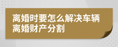 离婚时要怎么解决车辆离婚财产分割