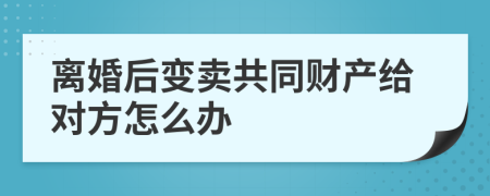 离婚后变卖共同财产给对方怎么办