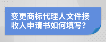 变更商标代理人文件接收人申请书如何填写？