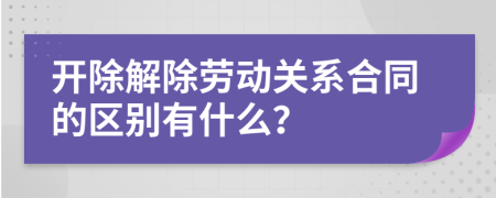 开除解除劳动关系合同的区别有什么？