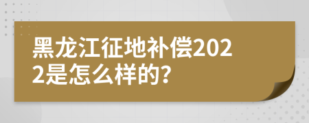 黑龙江征地补偿2022是怎么样的？