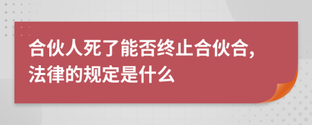 合伙人死了能否终止合伙合,法律的规定是什么