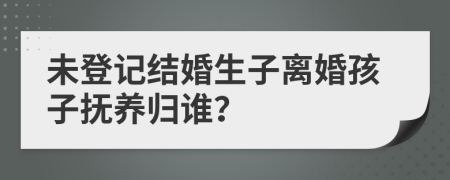 未登记结婚生子离婚孩子抚养归谁？