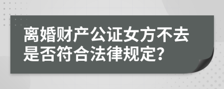 离婚财产公证女方不去是否符合法律规定？