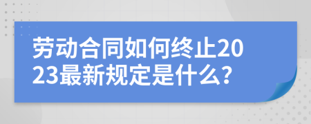 劳动合同如何终止2023最新规定是什么？