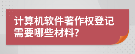 计算机软件著作权登记需要哪些材料？