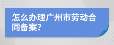 怎么办理广州市劳动合同备案？