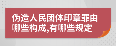 伪造人民团体印章罪由哪些构成,有哪些规定
