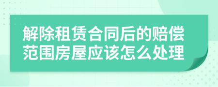 解除租赁合同后的赔偿范围房屋应该怎么处理