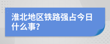 淮北地区铁路强占今日什么事？