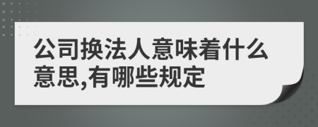 公司换法人意味着什么意思,有哪些规定