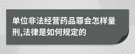 单位非法经营药品罪会怎样量刑,法律是如何规定的