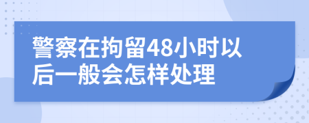 警察在拘留48小时以后一般会怎样处理