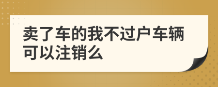 卖了车的我不过户车辆可以注销么