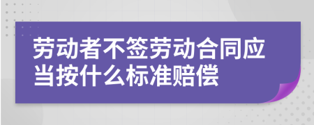 劳动者不签劳动合同应当按什么标准赔偿