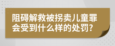 阻碍解救被拐卖儿童罪会受到什么样的处罚?