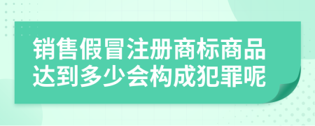 销售假冒注册商标商品达到多少会构成犯罪呢