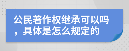 公民著作权继承可以吗，具体是怎么规定的