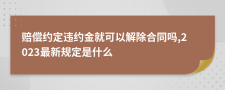 赔偿约定违约金就可以解除合同吗,2023最新规定是什么