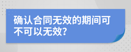 确认合同无效的期间可不可以无效？