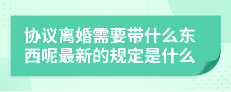 协议离婚需要带什么东西呢最新的规定是什么