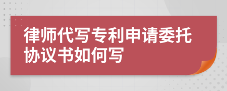 律师代写专利申请委托协议书如何写