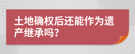 土地确权后还能作为遗产继承吗？