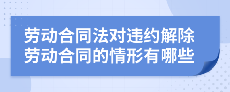 劳动合同法对违约解除劳动合同的情形有哪些