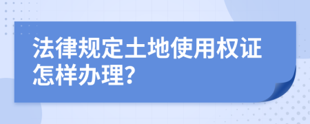 法律规定土地使用权证怎样办理？