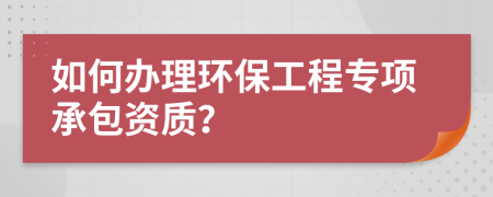 如何办理环保工程专项承包资质？
