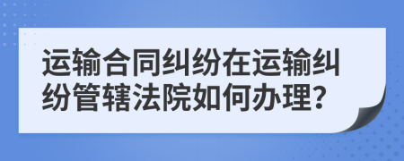 运输合同纠纷在运输纠纷管辖法院如何办理？