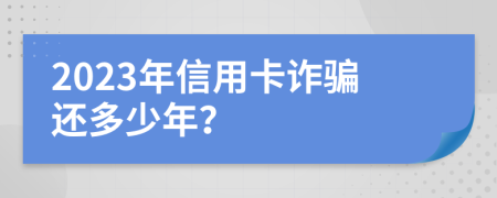 2023年信用卡诈骗还多少年？