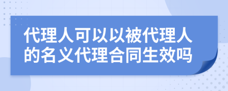 代理人可以以被代理人的名义代理合同生效吗