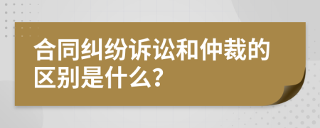 合同纠纷诉讼和仲裁的区别是什么？