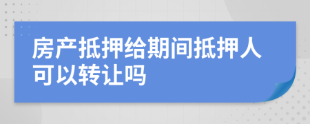 房产抵押给期间抵押人可以转让吗