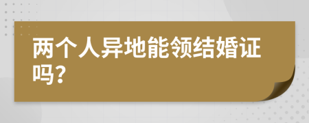 两个人异地能领结婚证吗？