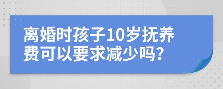 离婚时孩子10岁抚养费可以要求减少吗？