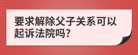 要求解除父子关系可以起诉法院吗?