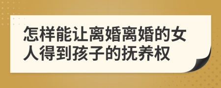 怎样能让离婚离婚的女人得到孩子的抚养权
