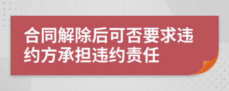 合同解除后可否要求违约方承担违约责任