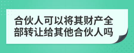 合伙人可以将其财产全部转让给其他合伙人吗