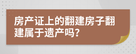 房产证上的翻建房子翻建属于遗产吗？